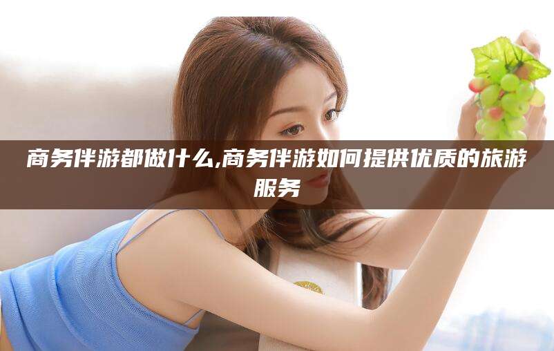 保定商务伴游都做什么,商务伴游如何提供优质的旅游服务