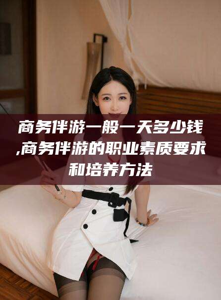 保定商务伴游一般一天多少钱,商务伴游的职业素质要求和培养方法