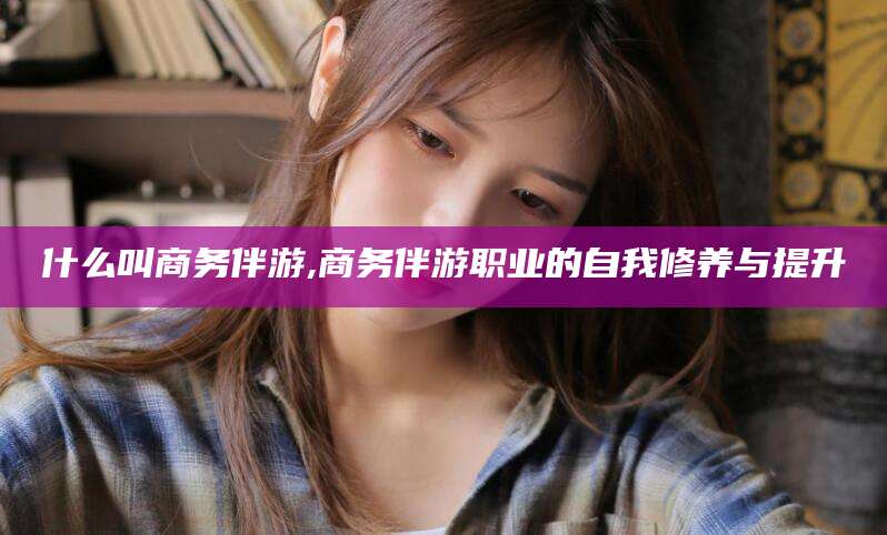 保定什么叫商务伴游,商务伴游职业的自我修养与提升