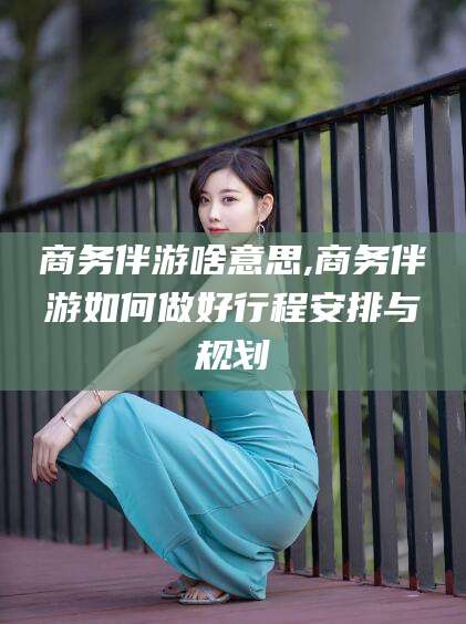 保定商务伴游啥意思,商务伴游如何做好行程安排与规划