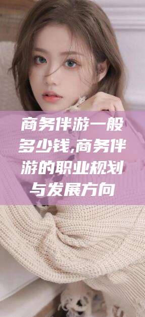 保定商务伴游一般多少钱,商务伴游的职业规划与发展方向