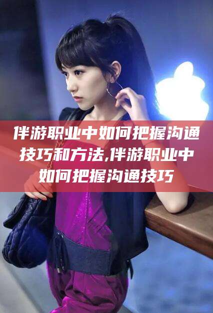 保定伴游职业中如何把握沟通技巧和方法,伴游职业中如何把握沟通技巧