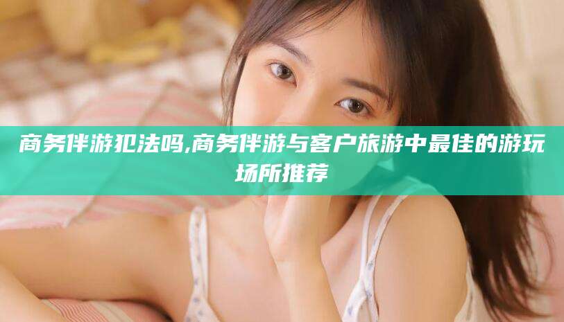 保定商务伴游犯法吗,商务伴游与客户旅游中最佳的游玩场所推荐