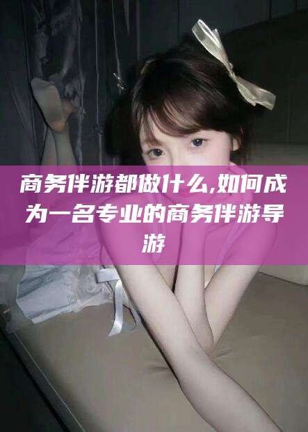 保定商务伴游都做什么,如何成为一名专业的商务伴游导游