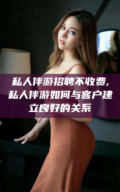 保定私人伴游招聘不收费,私人伴游如何与客户建立良好的关系