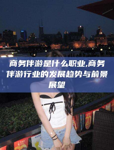 保定商务伴游是什么职业,商务伴游行业的发展趋势与前景展望
