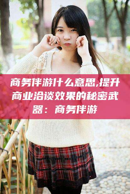 保定商务伴游什么意思,提升商业洽谈效果的秘密武器：商务伴游