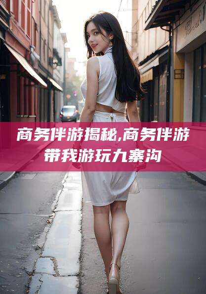 保定商务伴游揭秘,商务伴游带我游玩九寨沟