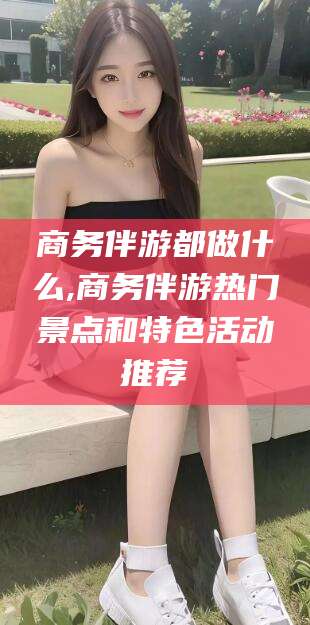 保定商务伴游都做什么,商务伴游热门景点和特色活动推荐