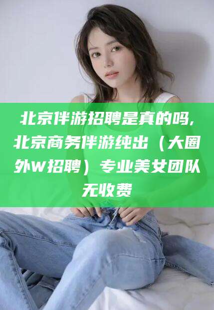 保定北京伴游招聘是真的吗,北京商务伴游纯出（大圈外W招聘）专业美女团队无收费