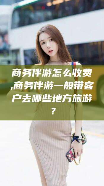 保定商务伴游怎么收费,商务伴游一般带客户去哪些地方旅游？