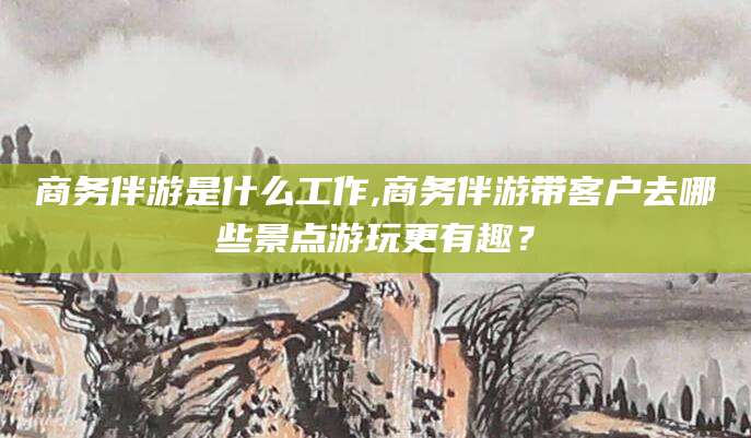 保定商务伴游是什么工作,商务伴游带客户去哪些景点游玩更有趣？