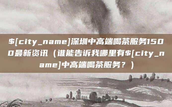 保定深圳中高端喝茶服务1500最新资讯(谁能告诉我哪里有保定中高端喝茶服务?)