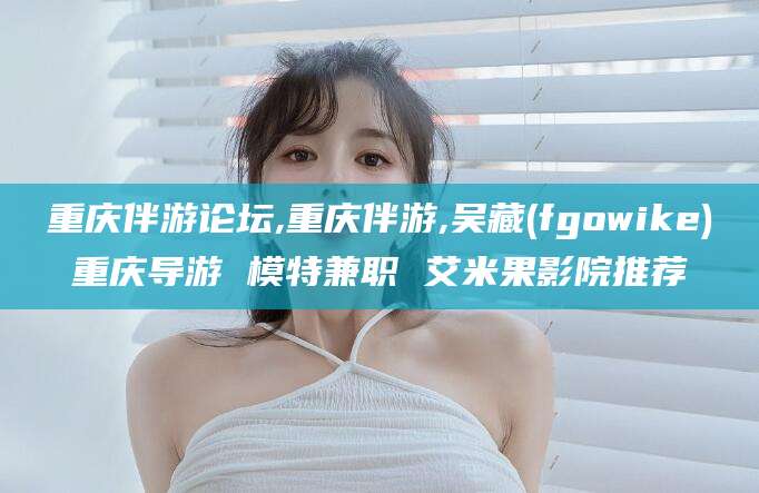 保定重庆伴游论坛,重庆伴游,吴藏(fgowike)重庆导游 模特兼职 艾米果影院推荐