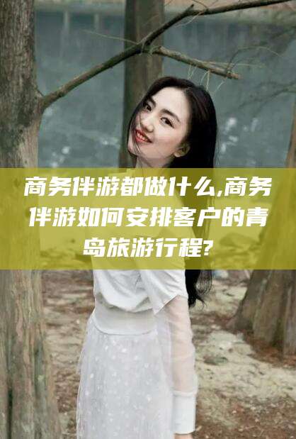 保定商务伴游都做什么,商务伴游如何安排客户的青岛旅游行程?