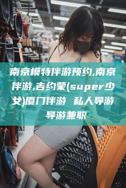 保定南京模特伴游预约,南京伴游,吉约蒙(super少女)厦门伴游 私人导游 导游兼职