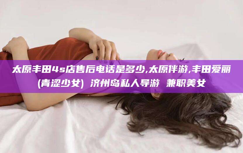 保定太原丰田4s店售后电话是多少,太原伴游,丰田爱丽(青涩少女) 济州岛私人导游 兼职美女
