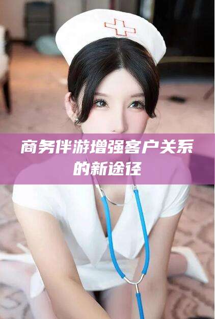 保定商务伴游增强客户关系的新途径