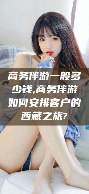 保定商务伴游一般多少钱,商务伴游如何安排客户的西藏之旅?