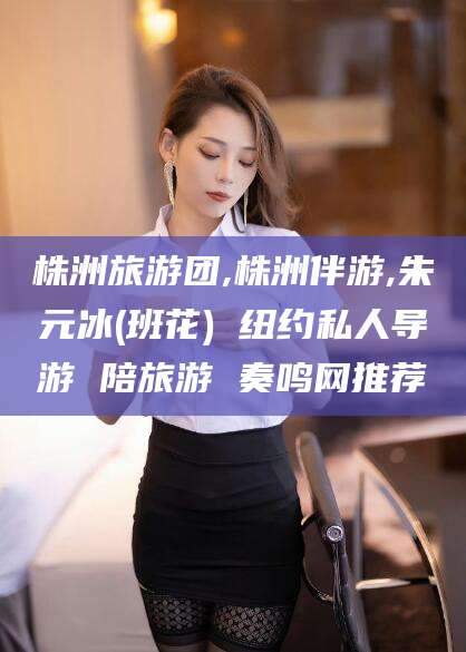 保定株洲旅游团,株洲伴游,朱元冰(班花) 纽约私人导游 陪旅游 奏鸣网推荐