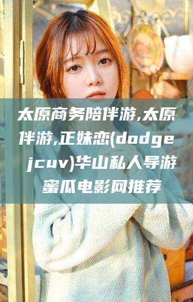 保定太原商务陪伴游,太原伴游,正妹恋(dodge jcuv)华山私人导游 蜜瓜电影网推荐