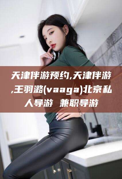 保定天津伴游预约,天津伴游,王羽潞(vaaga)北京私人导游 兼职导游