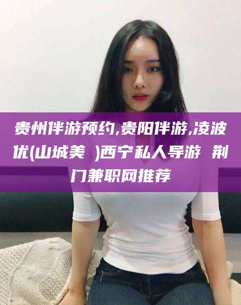 保定贵州伴游预约,贵阳伴游,凌波优(山城美姫)西宁私人导游 荆门兼职网推荐