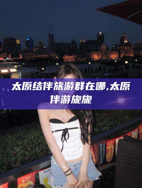 保定太原结伴旅游群在哪,太原伴游旎旎