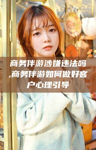 保定商务伴游涉嫌违法吗,商务伴游如何做好客户心理引导