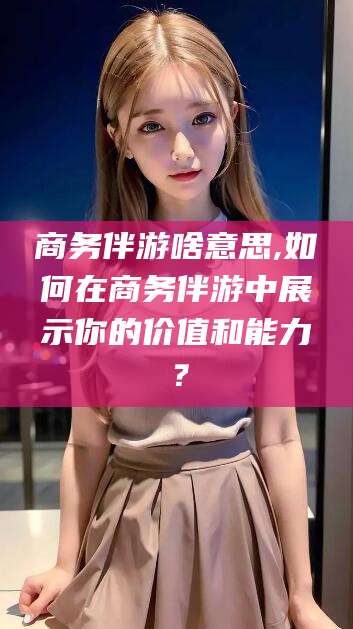 保定商务伴游啥意思,如何在商务伴游中展示你的价值和能力？