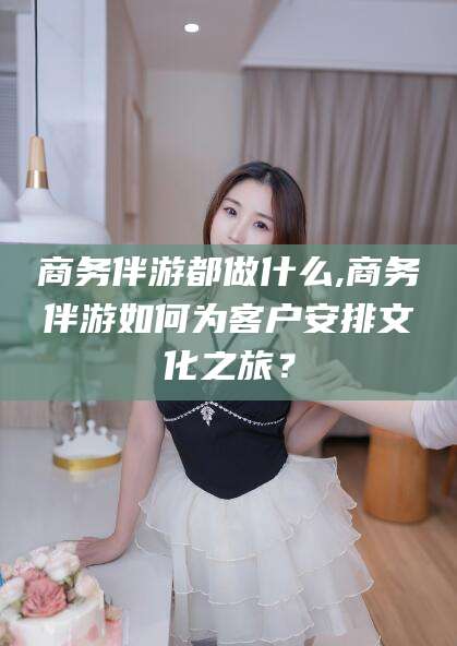 保定商务伴游都做什么,商务伴游如何为客户安排文化之旅？