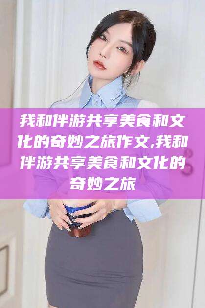 保定我和伴游共享美食和文化的奇妙之旅作文,我和伴游共享美食和文化的奇妙之旅