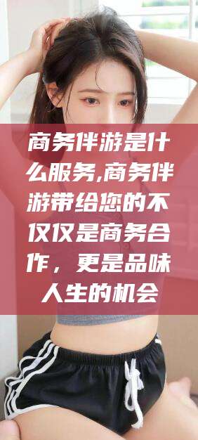 保定商务伴游是什么服务,商务伴游带给您的不仅仅是商务合作，更是品味人生的机会