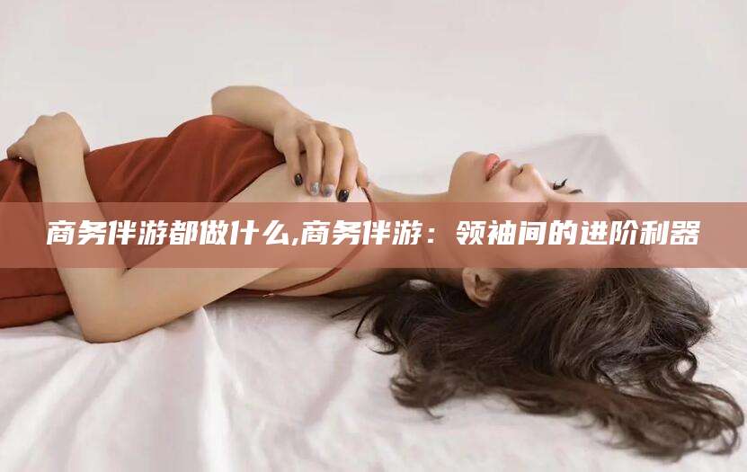 保定商务伴游都做什么,商务伴游：领袖间的进阶利器