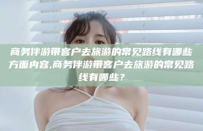 保定商务伴游带客户去旅游的常见路线有哪些方面内容,商务伴游带客户去旅游的常见路线有哪些？