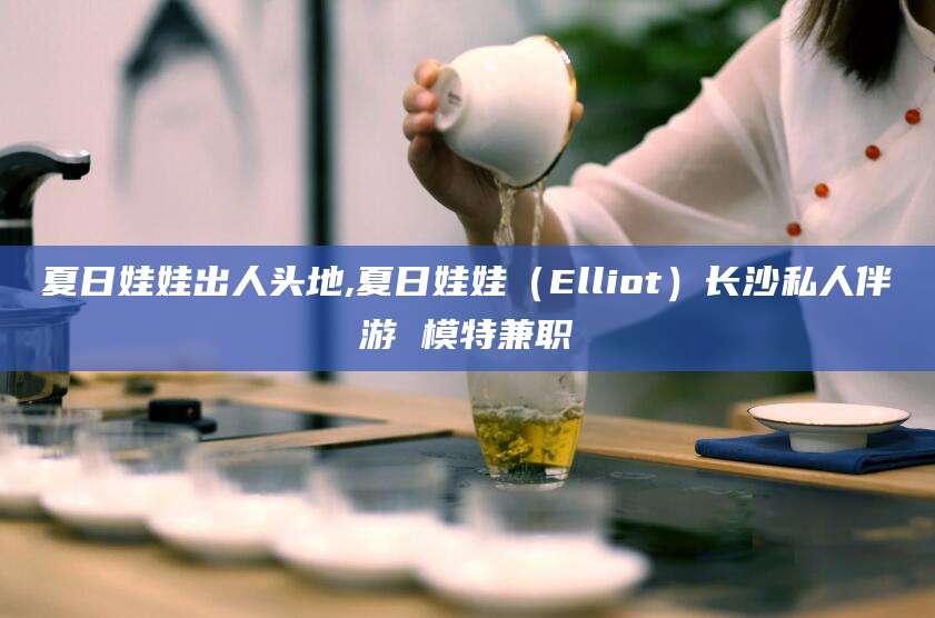 保定夏日娃娃出人头地,夏日娃娃（Elliot）长沙私人伴游 模特兼职