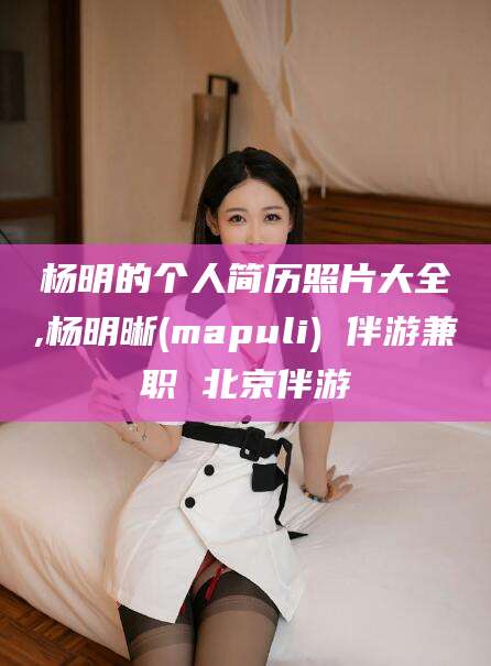 保定杨明的个人简历照片大全,杨明晰(mapuli) 伴游兼职 北京伴游