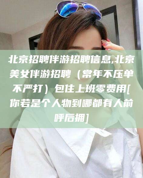 保定北京招聘伴游招聘信息,北京美女伴游招聘（常年不压单不严打）包住上班零费用[你若是个人物到哪都有人前呼后拥]