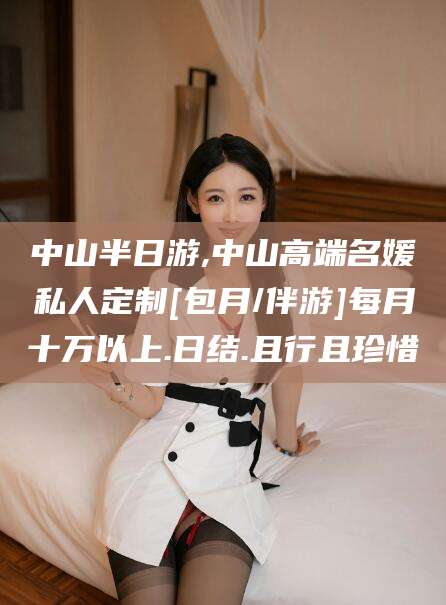 保定中山半日游,中山高端名媛私人定制[包月/伴游]每月十万以上.日结.且行且珍惜