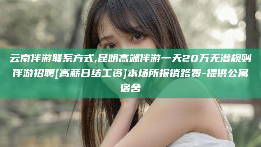 保定云南伴游联系方式,昆明高端伴游一天20万无潜规则伴游招聘[高薪日结工资]本场所报销路费-提供公寓宿舍