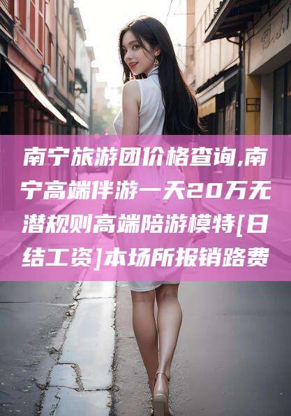 保定南宁旅游团价格查询,南宁高端伴游一天20万无潜规则高端陪游模特[日结工资]本场所报销路费