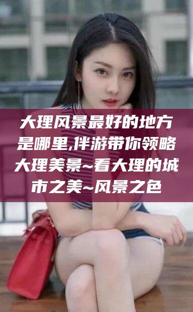 保定大理风景最好的地方是哪里,伴游带你领略大理美景~看大理的城市之美~风景之色