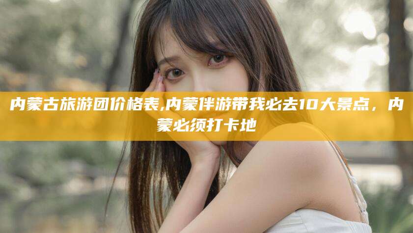 保定内蒙古旅游团价格表,内蒙伴游带我必去10大景点，内蒙必须打卡地