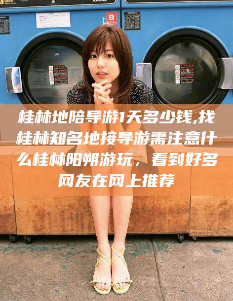 保定桂林地陪导游1天多少钱,找桂林知名地接导游需注意什么桂林阳朔游玩，看到好多网友在网上推荐