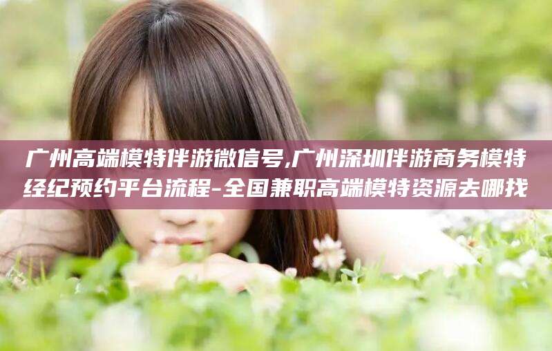 保定广州高端模特伴游微信号,广州深圳伴游商务模特经纪预约平台流程-全国兼职高端模特资源去哪找