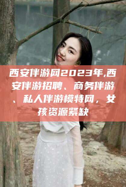 保定西安伴游网2023年,西安伴游招聘、商务伴游、私人伴游模特网，女孩资源紧缺