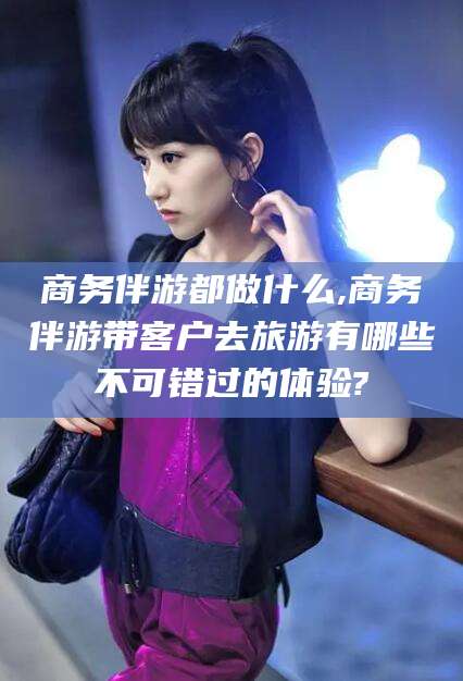 保定商务伴游都做什么,商务伴游带客户去旅游有哪些不可错过的体验?