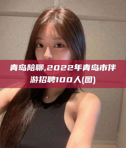 保定青岛陪聊,2022年青岛市伴游招聘100人(图)