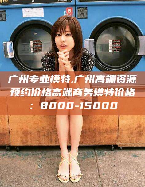 保定广州专业模特,广州高端资源预约价格高端商务模特价格：8000-15000