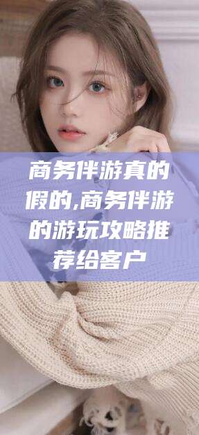 保定商务伴游真的假的,商务伴游的游玩攻略推荐给客户